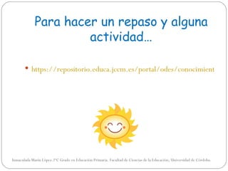 Para hacer un repaso y alguna
                      actividad…

        https://repositorio.educa.jccm.es/portal/odes/conocimiento_de




Inmaculada Marín López.2ºC Grado en Educación Primaria. Facultad de Ciencias de la Educación; Universidad de Córdoba.
 