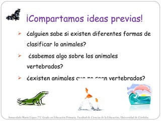 ¡Compartamos ideas previas!
              ¿alguien sabe si existen diferentes formas de
               clasificar lo animales?
               ¿sabemos algo sobre los animales
               vertebrados?
              ¿existen animales que no sean vertebrados?




Inmaculada Marín López.2ºC Grado en Educación Primaria. Facultad de Ciencias de la Educación; Universidad de Córdoba.
 