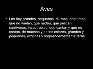 Aves
• Las hay grandes, pequeñas, diurnas, nocturnas,
  que no vuelan, que nadan, que pescan,
  carnívoras, insectívoras, que cantan y que no
  cantan, de muchos y pocos colores, grandes y
  pequeñas, exóticas y sorprendentemente raras.
 