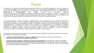 Fauna
La fauna es el conjunto de especies animales que habitan en una región geográfica, que son propias de
un período geológico o que se pueden encontrar en un ecosistema determinado. La Zoogeografía se
ocupa de la distribución espacial de los animales. Ésta depende tanto de factores abióticos
(temperatura, disponibilidad de agua) como de factores bióticos.
Entre éstos sobresalen las relaciones posibles de competencia o de depredación entre las especies. Los
animales suelen ser muy sensibles a las perturbaciones que alteran su hábitat; por ello, un cambio en la
fauna de un ecosistema indica una alteración en uno o varios de los factores de éste.
La fauna doméstica o fauna sometida a domesticación, está constituida por las especies domésticas
propiamente dichas, es decir, aquellas especies sometidas al dominio del hombre, que se habitúan a
vivir bajo este dominio sin necesidad de estar encerradas o sujetas y que en este estado se reproducen
indefinidamente, teniendo este dominio como objetivo la explotación de la capacidad de diversos
animales de producir trabajo, carne, lana, pieles, plumas, huevos, compañía y otros productos y
servicios (el caballo, el buey, la oveja, la cabra, el gato, el perro, la gallina, el cerdo, la llama).
En la fauna salvaje se encuentran muchos tipos de animales como el Jaguar.
Hablamos de diferentes tipos de fauna de acuerdo al origen geográfico de donde provienen las especies
que habitan un ecosistema o biótopo.
 La fauna silvestre autóctona, nativa o indígena está formada por todos los animales que
pertenecen naturalmente al ambiente que habitan.
 La fauna silvestre exótica, alóctona, foránea o introducida está formada por todos los animales
silvestres que no pertenecen naturalmente al medio que habitan, sino que han sido incorporados a
él por acción voluntaria o involuntaria o voluntaria del hombre. A este tipo de fauna en la actualidad
se la denomina fauna contaminante.
 
