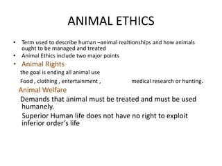 ANIMAL ETHICS
• Term used to describe human –animal realtionships and how animals
ought to be managed and treated
• Animal Ethics include two major points
• Animal Rights
the goal is ending all animal use
Food , clothing , entertainment , medical research or hunting.
Animal Welfare
Demands that animal must be treated and must be used
humanely.
Superior Human life does not have no right to exploit
inferior order’s life
 