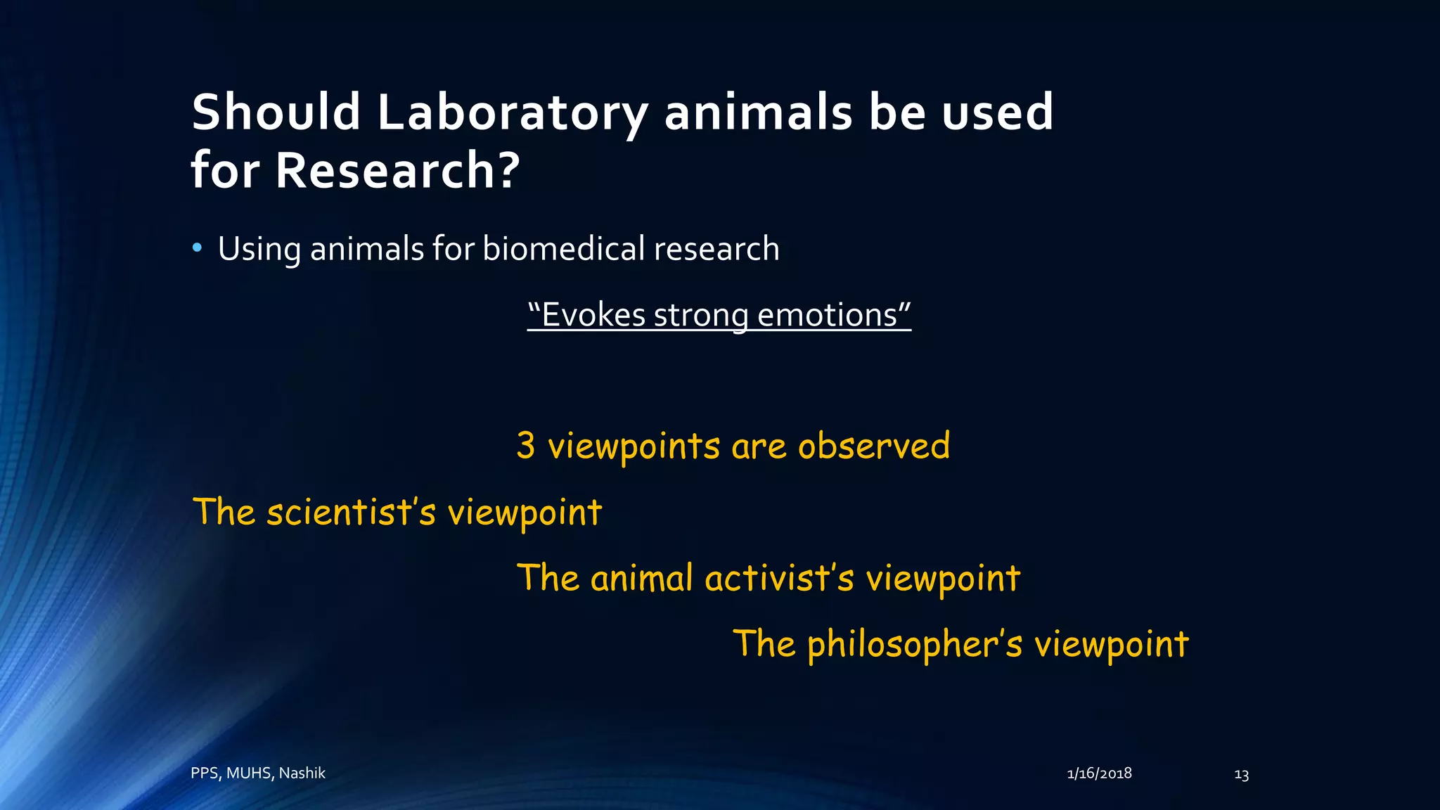 Should Laboratory animals be used
for Research?
• Using animals for biomedical research
“Evokes strong emotions”
3 viewpoints are observed
The scientist’s viewpoint
The animal activist’s viewpoint
The philosopher’s viewpoint
PPS, MUHS, Nashik 1/16/2018 13
 