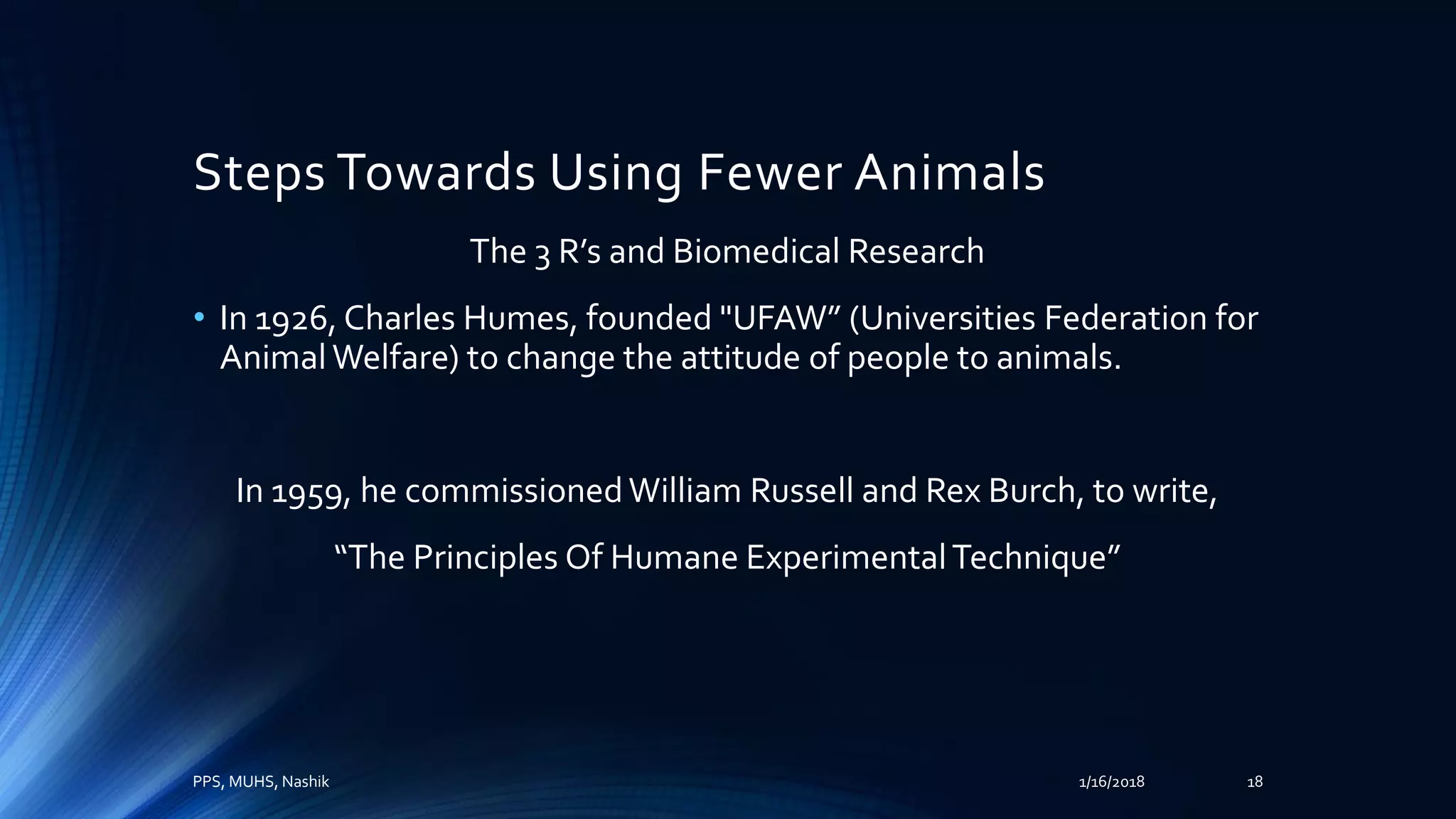 Steps Towards Using Fewer Animals
The 3 R’s and Biomedical Research
• In 1926, Charles Humes, founded "UFAW” (Universities Federation for
AnimalWelfare) to change the attitude of people to animals.
In 1959, he commissionedWilliam Russell and Rex Burch, to write,
“The Principles Of Humane ExperimentalTechnique”
PPS, MUHS, Nashik 1/16/2018 18
 