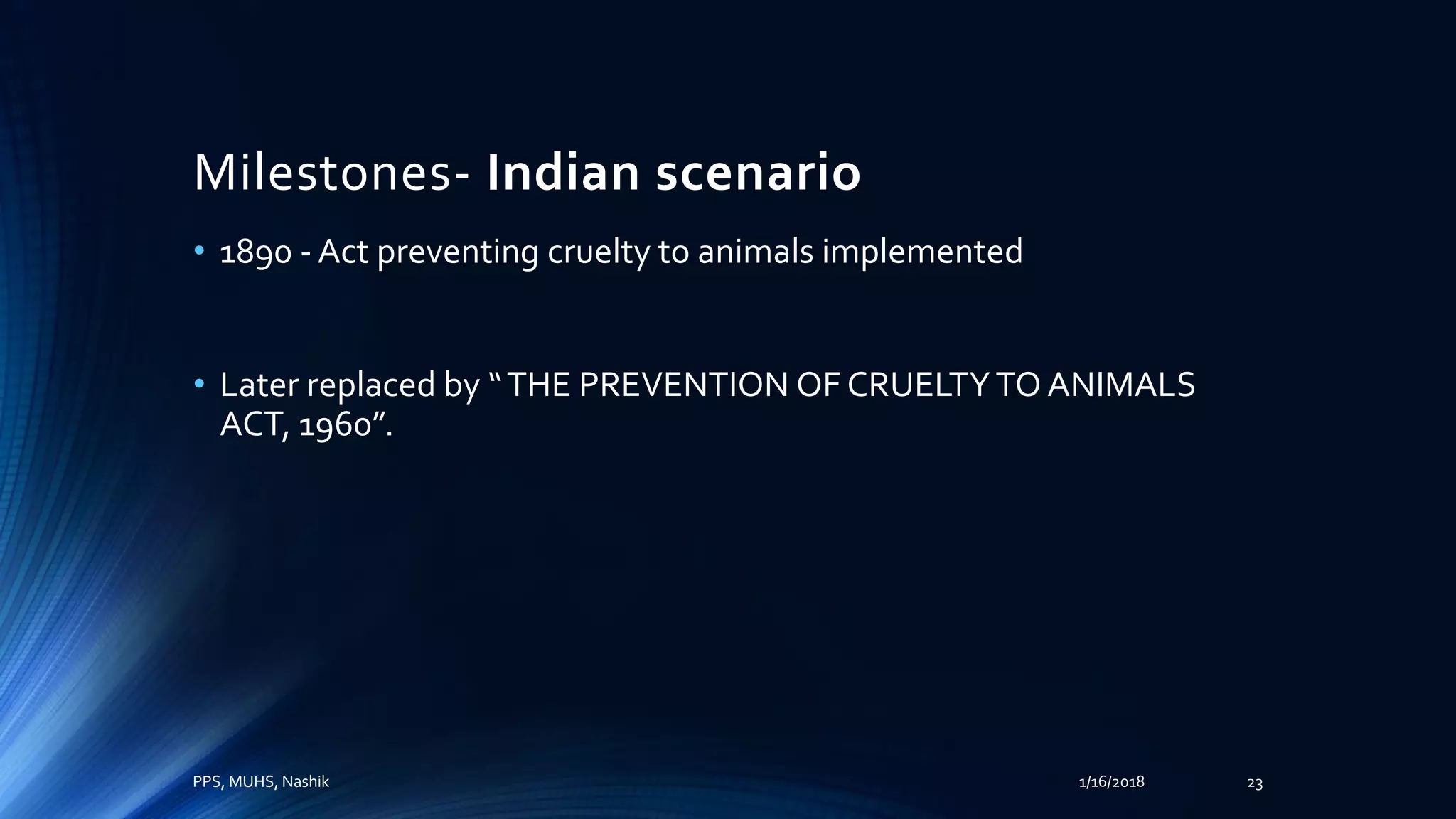 Milestones- Indian scenario
• 1890 - Act preventing cruelty to animals implemented
• Later replaced by “THE PREVENTION OF CRUELTYTO ANIMALS
ACT, 1960”.
PPS, MUHS, Nashik 1/16/2018 23
 