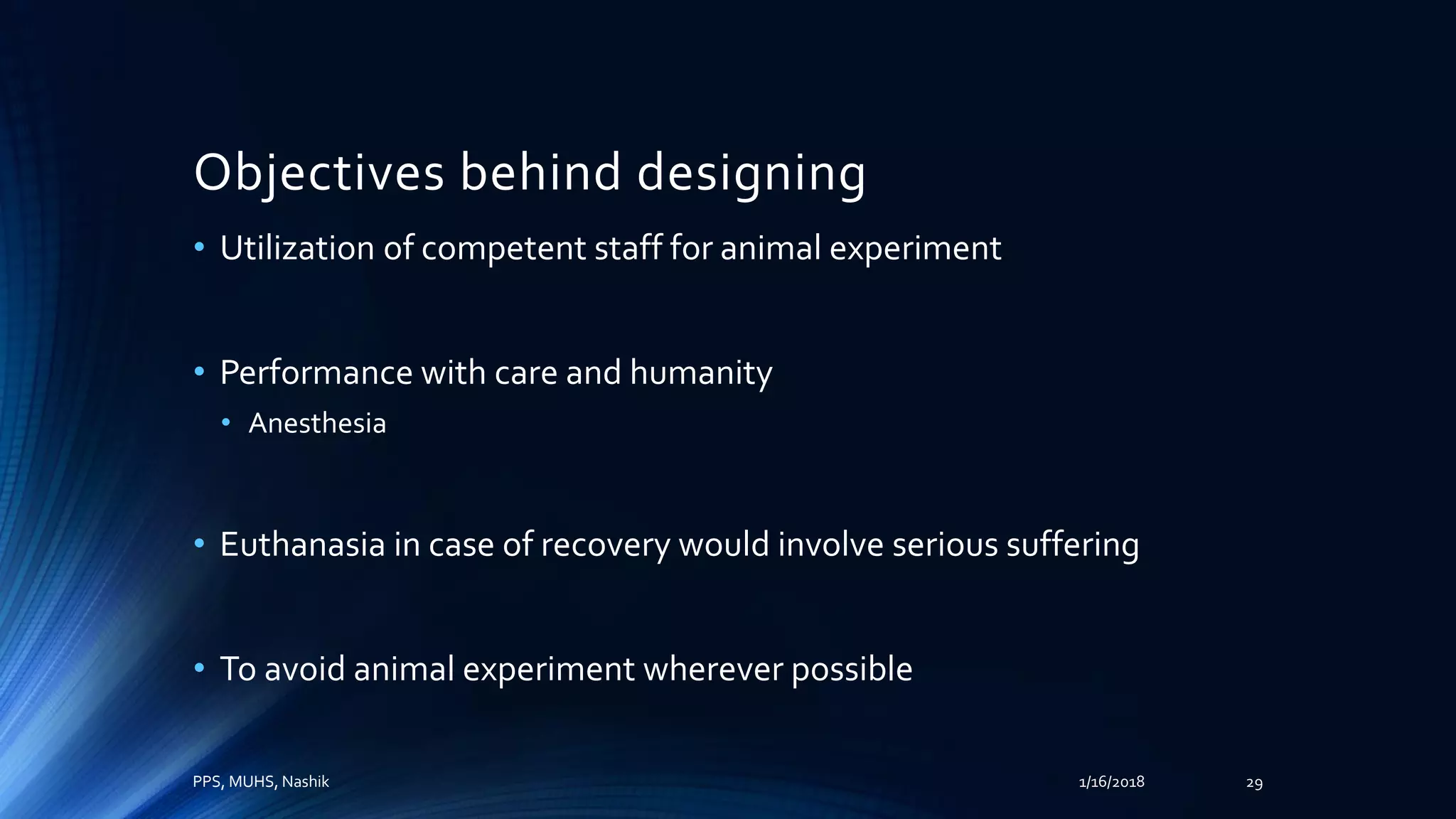Objectives behind designing
• Utilization of competent staff for animal experiment
• Performance with care and humanity
• Anesthesia
• Euthanasia in case of recovery would involve serious suffering
• To avoid animal experiment wherever possible
PPS, MUHS, Nashik 1/16/2018 29
 
