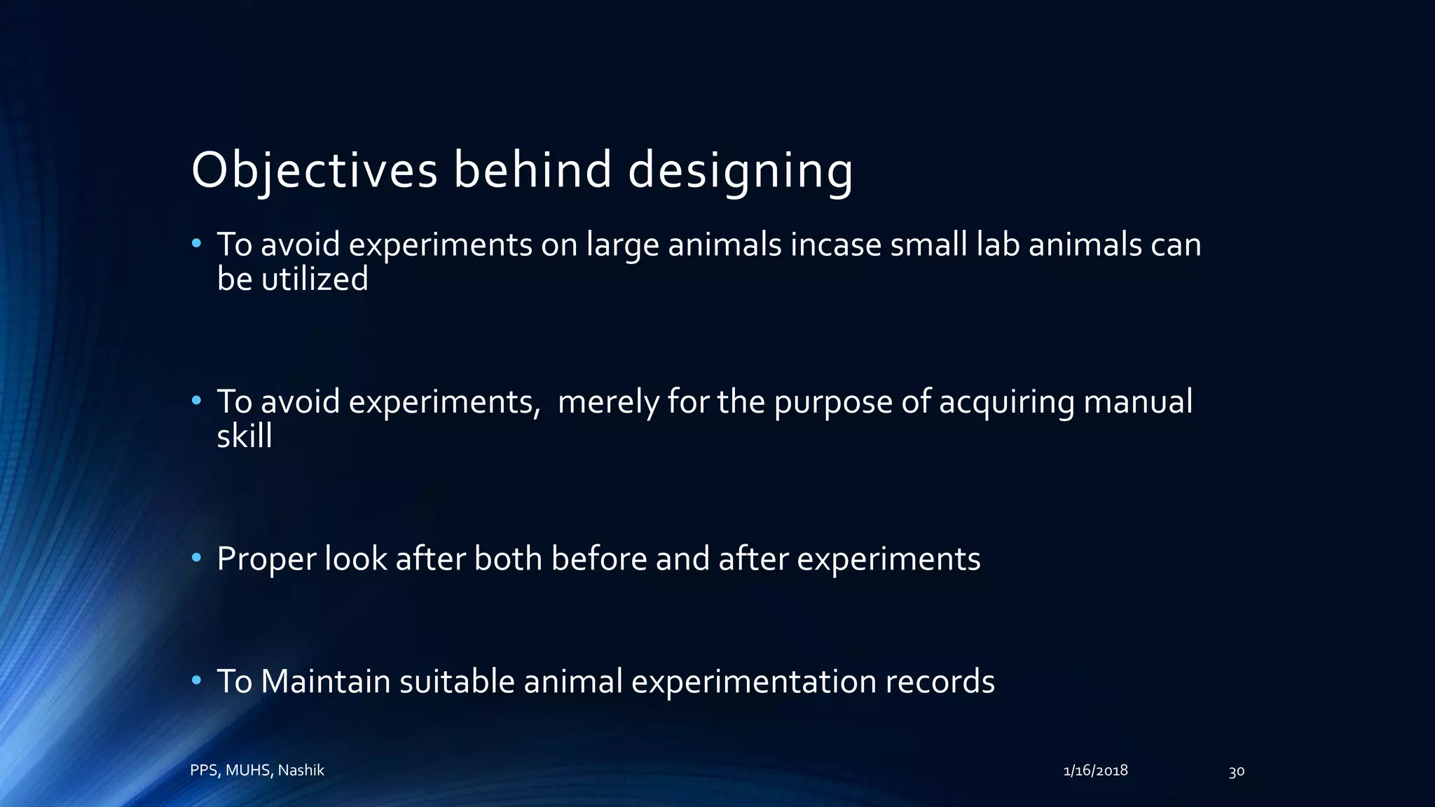Objectives behind designing
• To avoid experiments on large animals incase small lab animals can
be utilized
• To avoid experiments, merely for the purpose of acquiring manual
skill
• Proper look after both before and after experiments
• To Maintain suitable animal experimentation records
PPS, MUHS, Nashik 1/16/2018 30
 