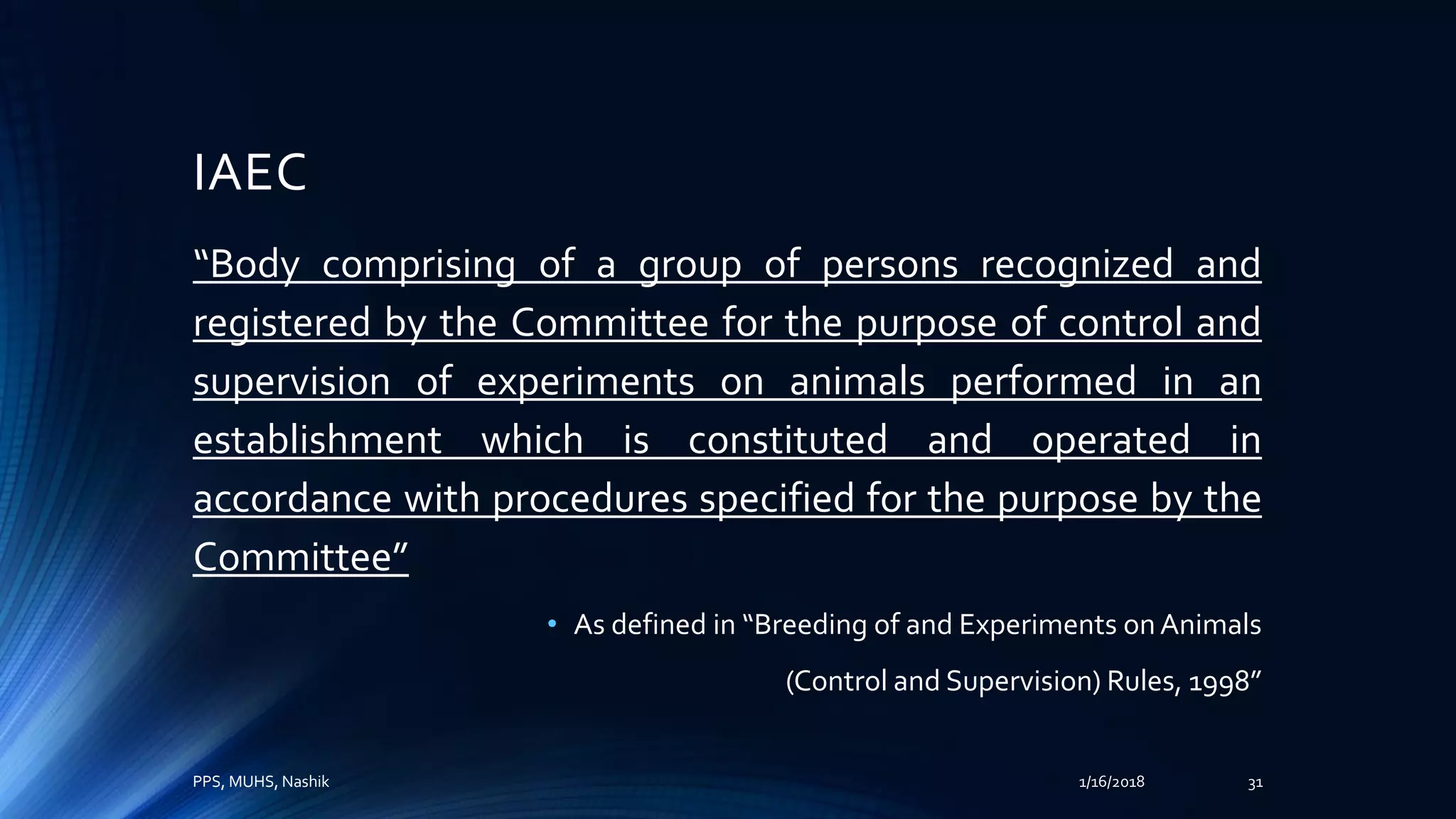 IAEC
“Body comprising of a group of persons recognized and
registered by the Committee for the purpose of control and
supervision of experiments on animals performed in an
establishment which is constituted and operated in
accordance with procedures specified for the purpose by the
Committee”
• As defined in “Breeding of and Experiments onAnimals
(Control and Supervision) Rules, 1998”
PPS, MUHS, Nashik 1/16/2018 31
 