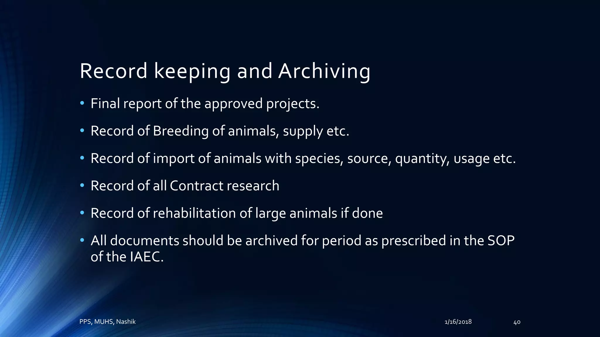Record keeping and Archiving
• Final report of the approved projects.
• Record of Breeding of animals, supply etc.
• Record of import of animals with species, source, quantity, usage etc.
• Record of all Contract research
• Record of rehabilitation of large animals if done
• All documents should be archived for period as prescribed in the SOP
of the IAEC.
PPS, MUHS, Nashik 1/16/2018 40
 