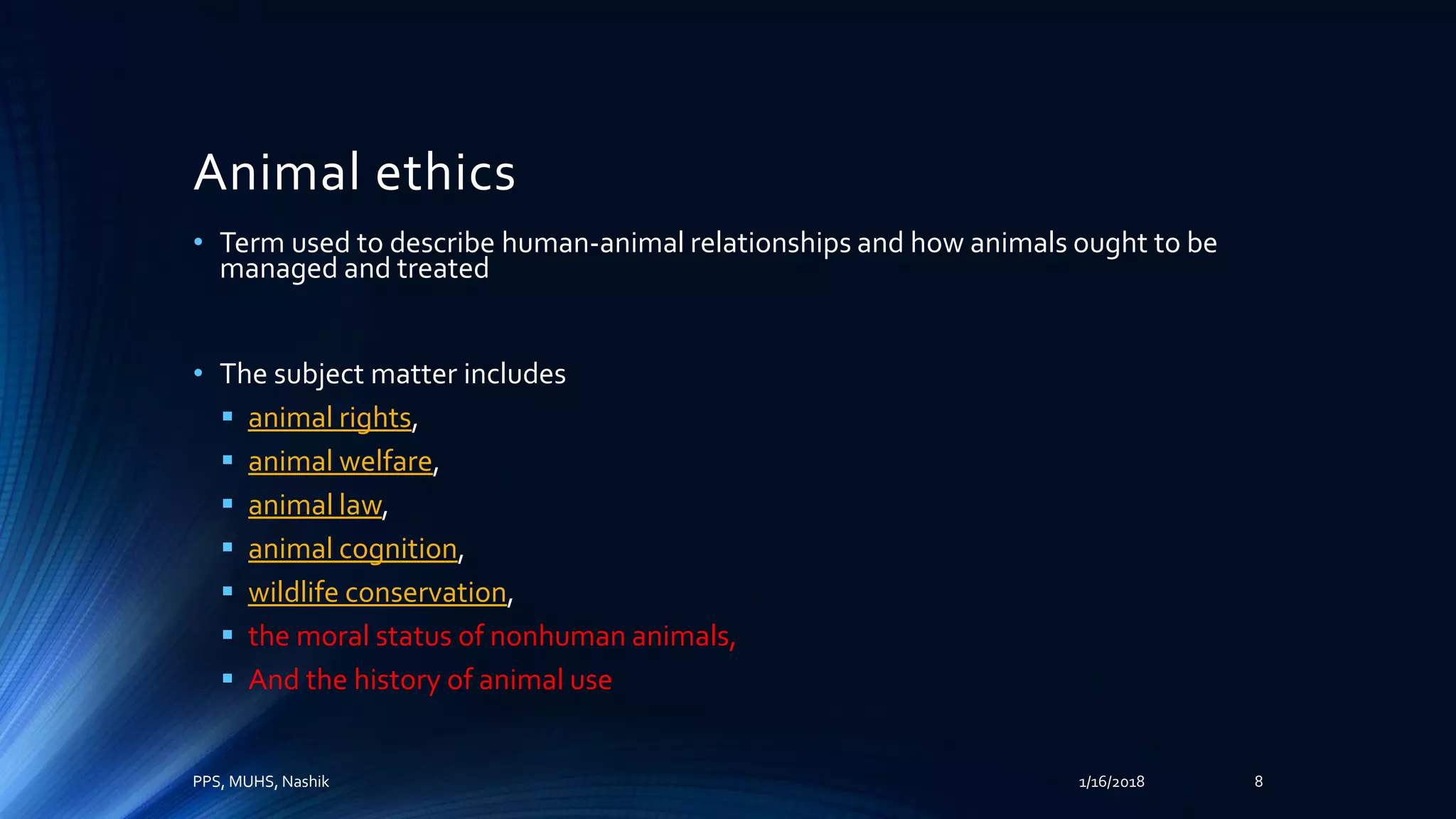 Animal ethics
• Term used to describe human-animal relationships and how animals ought to be
managed and treated
• The subject matter includes
 animal rights,
 animal welfare,
 animal law,
 animal cognition,
 wildlife conservation,
 the moral status of nonhuman animals,
 And the history of animal use
PPS, MUHS, Nashik 1/16/2018 8
 