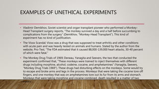 EXAMPLES OF UNETHICAL EXPERIMENTS
• Vladimir Demikhov, Soviet scientist and organ transplant pioneer who performed a Monkey-
Head Transplant surgery reports, “The monkey survived a day and a half before succumbing to
complications from the surgery” (Demikhov, “Monkey-Head Transplant”). This kind of
experiment has no kind of justification.
• The Vioxx Scandal; Vioxx was a drug that was supposed to treat arthritis and other conditions
with acute pain and was heavily tested on animals and humans. Stated by the author from the
website, Pro-Test, “The FDA estimated that it caused 88,000-139,000 heart attacks, 30-40 percent
of which were fatal.”
• The Monkey Drug Trials of 1969; Deneau, Yanagita and Seevers, the two that conducted the
experiment confirmed that, “These monkeys were trained to inject themselves with different
drugs including morphine, alcohol, codeine, cocaine, and amphetamines” (Yanagita, Seevers,
“Monkey Drug Trials 1969”). These drugs had disturbing effects on the monkeys. Some would try
to escape and broke arms and legs in the process. Monkeys that were taking the cocaine tore off
fingers, and one monkey that was on amphetamines tore out its fur from its arms and stomach.
Monkeys that were taking morphine and cocaine combined, death resulted in a matter of two
weeks.
 