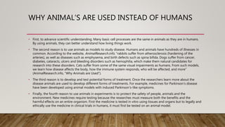 WHY ANIMAL’S ARE USED INSTEAD OF HUMANS
• First, to advance scientific understanding. Many basic cell processes are the same in animals as they are in humans.
By using animals, they can better understand how living things work.
• The second reason is to use animals as models to study disease. Humans and animals have hundreds of illnesses in
common. According to the website, AnimalResearch.info, “rabbits suffer from atherosclerosis (hardening of the
arteries), as well as diseases such as emphysema, and birth defects such as spina bifida. Dogs suffer from cancer,
diabetes, cataracts, ulcers and bleeding disorders such as hemophilia, which make them natural candidates for
research into these disorders. Cats suffer from some of the same visual impairments as humans. From such models,
we learn how disease affects the body, how the immune system responds, who will be affected, and more”
(AnimalResearch.info, “Why Animals are Used”).
• The third reason is to develop and test potential forms of treatment. Once the researchers learn more about the
disease animals are used to develop different forms of treatments. For example, medicines for Parkinson's disease
have been developed using animal models with induced Parkinson's-like symptoms.
• Finally, the fourth reason to use animals in experiments is to protect the safety of people, animals and the
environment. New medicines require testing because the researches must measure both the benefits and the
harmful effects on an entire organism. First the medicine is tested in vitro using tissues and organs but to legally and
ethically use the medicine in clinical trials in humans, it must first be tested on an animal model.
 