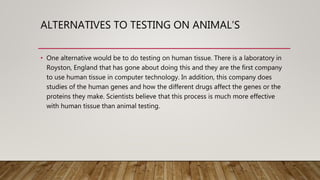 ALTERNATIVES TO TESTING ON ANIMAL’S
• One alternative would be to do testing on human tissue. There is a laboratory in
Royston, England that has gone about doing this and they are the first company
to use human tissue in computer technology. In addition, this company does
studies of the human genes and how the different drugs affect the genes or the
proteins they make. Scientists believe that this process is much more effective
with human tissue than animal testing.
 