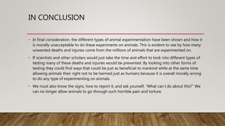 IN CONCLUSION
• In final consideration, the different types of animal experimentation have been shown and how it
is morally unacceptable to do these experiments on animals. This is evident to see by how many
unwanted deaths and injuries come from the millions of animals that are experimented on.
• If scientists and other scholars would just take the time and effort to look into different types of
testing many of these deaths and injuries would be prevented. By looking into other forms of
testing they could find ways that could be just as beneficial to mankind while at the same time
allowing animals their right not to be harmed just as humans because it is overall morally wrong
to do any type of experimenting on animals.
• We must also know the signs, how to report it, and ask yourself, “What can I do about this?” We
can no longer allow animals to go through such horrible pain and torture.
 