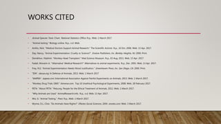 WORKS CITED
• Animal Species Tests. Chart. National Statistics Office. N.p., Web. 1 March 2017
• "Animal testing." Biology online. N.p., n.d. Web.
• Anthis, Nick. "Medical Doctors Support Animal Research." The Scientific Activist. N.p., 10 Oct. 2006. Web. 13 Apr. 2017.
• Day, Nancy, “Animal Experimentation: Cruelty or Science?”. Enslow Publishers, Inc. Berkley Heights, NJ. 2000. Print.
• Demikhov, Vladimir. "Monkey-Head Transplant." Mad Science Museum. N.p., 03 Aug. 2011. Web. 13 Apr. 2017.
• Fadali, Moneim A. "'Alternative' Medical Research?" Alternatives to animal experiments. N.p., Dec. 2001. Web. 13 Apr. 2017.
• Frey, R.G. “Animal Experimentation Needs Moral Justification.” Greenhaven Press, Inc. San Diego, CA. 2000. Print.
• “IDA”. dausa.org. In Defense of Animals, 2013. Web. 1 March 2017
• “IAAPEA”. iaapea.com. International Association Against Painful Experiments on Animals, 2013. Web. 1 March 2017.
• “Monkey Drug Trials 1969.” listverse.com. Top 10 Unethical Psychological Experiments, 2008. Web. 28 February 2017.
• PETA. “About PETA.” Peta.org. People for the Ethical Treatment of Animals, 2012. Web. 1 March 2017.
• "Why Animals are Used." AnimalResearch.info. N.p., n.d. Web. 13 Apr. 2017.
• Wiz, G. “Animal Testing.” Prezi. N.p., Web. 1 March 2017.
• Wynne, D.L. Clive. “Do Animals Have Rights?” ENotes Social Sciences. 2004. enotes.com. Web. 3 March 2017.
 