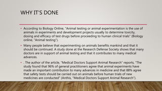 WHY IT’S DONE
• According to Biology Online, “Animal testing or animal experimentation is the use of
animals in experiments and development projects usually to determine toxicity,
dosing and efficacy of test drugs before proceeding to human clinical trials” (Biology
online, “Animal testing”).
• Many people believe that experimenting on animals benefits mankind and that it
should be continued. A study done at the Research Defense Society shows that many
doctors are in support of animal testing and that it contributes to many medical
advances.
• . The author of the article, “Medical Doctors Support Animal Research” reports, “The
study found that 96% of general practitioners agree that animal experiments have
made an important contribution to many advances in medicine and that 88% agree
that safety tests should be carried out on animals before human trials of new
medicines are conducted” (Anthis, “Medical Doctors Support Animal Research”).
 