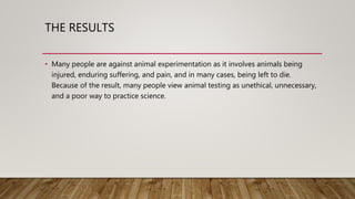 THE RESULTS
• Many people are against animal experimentation as it involves animals being
injured, enduring suffering, and pain, and in many cases, being left to die.
Because of the result, many people view animal testing as unethical, unnecessary,
and a poor way to practice science.
 