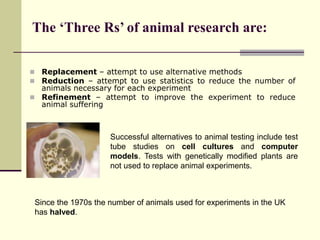  Replacement – attempt to use alternative methods
 Reduction – attempt to use statistics to reduce the number of
animals necessary for each experiment
 Refinement – attempt to improve the experiment to reduce
animal suffering
Successful alternatives to animal testing include test
tube studies on cell cultures and computer
models. Tests with genetically modified plants are
not used to replace animal experiments.
Since the 1970s the number of animals used for experiments in the UK
has halved.
The ‘Three Rs’ of animal research are:
 