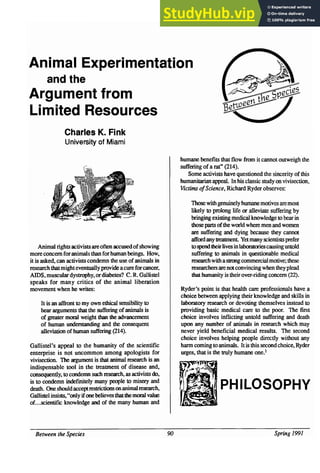 Animal Experimentation
and the
Argument from
Limited Resources
Charles K. Fink
University of Miami
humane benefits that flow from it cannot outweigh the
suffering of a rat" (214).
Some activists have questioned the sincerity of this
humanitarian appeal. In his classic study on vivisection,
Victims ofScience, Richard Ryder observes:
Those with genuinely humane motives aremost
likely to prolong life or alleviate suffering by
bringing existing medical knowledge to bear in
those parts ofthe world where men and women
are suffering and dying because they cannot
affordany treatment Yet many scientists prefer
Animal rights activists are often accused ofshowing to spend theirlives inlaboratoriescausinguntold
more concern for animals than for human beings. How, suffering to animals in questionable medical
it is asked, can activists condemn the use ofanimals in researchwith a slrongcommercialmotive; these
research that might eventually provide acurefor cancer, researchers arenotconvincing when theyplead
AIDS, muscular dystrophy, ordiabetes? C. R. Gallistel that hwnanity is their over-riding concern (22).
speaks for many critics of the animal liberation
movement when he writes: Ryder's point is that health care professionals have a
choice between applying their knowledge and skills in
It is an affront to my own ethical sensibility to laboratory research or devoting themselves instead to
hear arguments that the suffering ofanimals is providing basic medical care to the poor. The first
of greater moral weight than the advancement choice involves inflicting untold suffering and death
of human understanding and the consequent upon any number of animals in research which may
alleviation of human suffering (214). never yield beneficial medical results. The second
choice involves helping people directly without any
Gallistel's appeal to the humanity of the scientific harm coming to animals. It is this secondchoice, Ryder
enterprise is not uncommon among apologists for urges, that is the truly humane one.1
vivisection. The argument is that animal research is an
indispensable tool in the treatment of disease and,
consequently, to condemn such research, as activists do,
is to condemn indefmitely many people to misery and
death. One shouldacceptrestrictions onanimal research, PHILOSOPHY
Gallistelinsists,"onlyifonebelievesthatthe moral value
of...scientific knowledge and of the many human and
Between the Species 90 Spring 1991
 