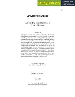 52
Between the SpecieS
Volume 19, Issue 1
© Between the Species, 2016
http://digitalcommons.calpoly.edu/bts/
Aug 2016
Animal Experimentation as a
Form of Rescue
ABSTRACT
In this paper I explore a new approach to the ethics of animal ex-
perimentation by conceiving of it as a form of rescue. The notion of
rescue, I suggest, involves some moral agent(s) performing an action
or series of actions, whose end is to prevent or alleviate serious harm
to another party, harm that otherwise would have occurred or would
have continued to occur, had that moral agent not intervened. Animal
experiments that are utilized as a means to alleviate human illnesses
mirror the structure of rescue cases and this means that we can and
should apply principles of rescue to illuminate the moral status of
animal experimentation. To do this I consider various principles of
rescue that might justify animal experimentation. I’ll argue that all
of these rescue principles are either not independently plausible, or
else they fail to imply that animal experimentation is morally justi-
ied. This suggests that it is quite dificult to morally justify animal
experimentation when conceived as a form of rescue.
AlexAnder ZAmbrAno
University of Colorado Boulder
 