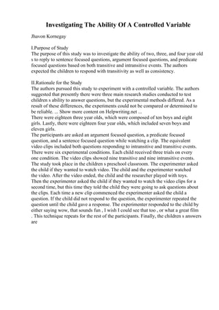 Investigating The Ability Of A Controlled Variable
Jhavon Kornegay
I.Purpose of Study
The purpose of this study was to investigate the ability of two, three, and four year old
s to reply to sentence focused questions, argument focused questions, and predicate
focused questions based on both transitive and intransitive events. The authors
expected the children to respond with transitivity as well as consistency.
II.Rationale for the Study
The authors pursued this study to experiment with a controlled variable. The authors
suggested that presently there were three main research studies conducted to test
children s ability to answer questions, but the experimental methods differed. As a
result of these differences, the experiments could not be compared or determined to
be reliable. ... Show more content on Helpwriting.net ...
There were eighteen three year olds, which were composed of ten boys and eight
girls. Lastly, there were eighteen four year olds, which included seven boys and
eleven girls.
The participants are asked an argument focused question, a predicate focused
question, and a sentence focused question while watching a clip. The equivalent
video clips included both questions responding to intransitive and transitive events.
There were six experimental conditions. Each child received three trials on every
one condition. The video clips showed nine transitive and nine intransitive events.
The study took place in the children s preschool classroom. The experimenter asked
the child if they wanted to watch video. The child and the experimenter watched
the video. After the video ended, the child and the researcher played with toys.
Then the experimenter asked the child if they wanted to watch the video clips for a
second time, but this time they told the child they were going to ask questions about
the clips. Each time a new clip commenced the experimenter asked the child a
question. If the child did not respond to the question, the experimenter repeated the
question until the child gave a response. The experimenter responded to the child by
either saying wow, that sounds fun , I wish I could see that too , or what a great film
. This technique repeats for the rest of the participants. Finally, the children s answers
are
 