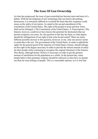 The Issue Of Gun Ownership
As time has progressed, the issue of gun ownership has become more and more of a
debate. With the development of new technology that can lead to devastating
destruction, it is extremely difficult to overlook the harm that this weaponry could
ensue on the safety of our nation. As stated in the second amendment of the
constitution of the United States, The right of the people to keep and bear Arms,
shall not be infringed. ( The Constitution of the United States: A Transcription ) The
framers, however, could never have known the potential for destruction that our
present weaponry can cause. So, the question to this day has been, to what degree
should the infringement of our right to bear arms be prevented? There are many
different possible answers to this question, however, to me, only one answer seems
to stand above the rest. The government of the United States, in order to uphold the
rights for the general good of the majority of United States citizens, should infringe
on this right to the degree necessary in order to provide the utmost amount of safety
for their people while continuing to recognize the original intentions of the framers.
This theory, although broad, I believe is necessary in order to get the greatest
amount of satisfaction for the population as a whole. In the present day, many
people believe that automatic weapons should be outlawed, as they have no greater
use than for mass killings of people. This is a reasonable opinion, as it is true that
 