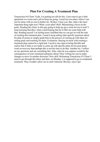 Plan For Creating A Treatment Plan
Transaction #4 Client: Yeah, I m getting too old for this. I just want to get a little
apartment or a room and a job to keep me going. I need my own place where I can
just be alone with no one to bother me. Worker: I hear you. But, what s the most
important thing right now? What s your plan? Skill: Maintaining a focus on the
goals. Reading the client: Is this guy going to help me get a room for me to rent? I
keep insisting that that s what a need hoping that he ll offer me some help with
that. Reading myself: I m feeling more confident that we can get on with the task
of creating this treatment plan. I need to keep asking John specific questions about
his plan of action or simply guide him in the process of coming up with ideas for
setting goals and reaching for them. Evaluation: Staying on track with creating a
treatment plan cannot be a rigid task. I need to stay open to being flexible and
realize that if John is not ready to come up with specific plans for his post detox
work on recovery then perhaps this is not the time to do that. Another try: I reflect
on my questions and say something like: John, what do you suppose would be the
consequences of your continued substance abuse? How willing are you to make
changes to move in another direction? New skill: Reframing Transaction #5 Client: I
need to get through this detox and then, on Monday, I m supposed to go to residential
treatment. They wouldn t allow me in until I detoxed. But hey, once I get
 