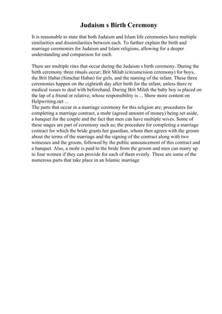 Judaism s Birth Ceremony
It is reasonable to state that both Judaism and Islam life ceremonies have multiple
similarities and dissimilarities between each. To further explain the birth and
marriage ceremonies for Judaism and Islam religions, allowing for a deeper
understanding and comparison for each.
There are multiple rites that occur during the Judaism s birth ceremony. During the
birth ceremony three rituals occur; Brit Milah (circumcision ceremony) for boys,
the Brit Habat (Simchat Habat) for girls, and the naming of the infant. These three
ceremonies happen on the eightieth day after birth for the infant, unless there re
medical issues to deal with beforehand. During Brit Milah the baby boy is placed on
the lap of a friend or relative, whose responsibility is ... Show more content on
Helpwriting.net ...
The parts that occur in a marriage ceremony for this religion are; procedures for
completing a marriage contract, a mohr (agreed amount of money) being set aside,
a banquet for the couple and the fact that men can have multiple wives. Some of
these stages are part of ceremony such as; the procedure for completing a marriage
contract for which the bride grants her guardian, whom then agrees with the groom
about the terms of the marriage and the signing of the contract along with two
witnesses and the groom, followed by the public announcement of this contract and
a banquet. Also, a mohr is paid to the bride from the groom and men can marry up
to four women if they can provide for each of them evenly. These are some of the
numerous parts that take place in an Islamic marriage
 