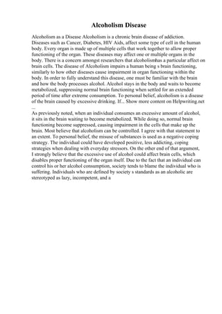 Alcoholism Disease
Alcoholism as a Disease Alcoholism is a chronic brain disease of addiction.
Diseases such as Cancer, Diabetes, HIV Aids, affect some type of cell in the human
body. Every organ is made up of multiple cells that work together to allow proper
functioning of the organ. These diseases may affect one or multiple organs in the
body. There is a concern amongst researchers that alcoholismhas a particular affect on
brain cells. The disease of Alcoholism impairs a human being s brain functioning,
similarly to how other diseases cause impairment in organ functioning within the
body. In order to fully understand this disease, one must be familiar with the brain
and how the body processes alcohol. Alcohol stays in the body and waits to become
metabolized, suppressing normal brain functioning when settled for an extended
period of time after extreme consumption. To personal belief, alcoholism is a disease
of the brain caused by excessive drinking. If... Show more content on Helpwriting.net
...
As previously noted, when an individual consumes an excessive amount of alcohol,
it sits in the brain waiting to become metabolized. While doing so, normal brain
functioning become suppressed, causing impairment in the cells that make up the
brain. Most believe that alcoholism can be controlled. I agree with that statement to
an extent. To personal belief, the misuse of substances is used as a negative coping
strategy. The individual could have developed positive, less addicting, coping
strategies when dealing with everyday stressors. On the other end of that argument,
I strongly believe that the excessive use of alcohol could affect brain cells, which
disables proper functioning of the organ itself. Due to the fact that an individual can
control his or her alcohol consumption, society tends to blame the individual who is
suffering. Individuals who are defined by society s standards as an alcoholic are
stereotyped as lazy, incompetent, and a
 