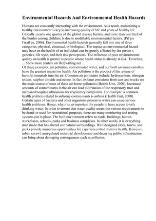 Environmental Hazards And Environmental Health Hazards
Humans are constantly interacting with the environment. As a result, maintaining a
healthy environment is key to increasing quality of life and years of healthy life.
Globally, nearly one quarter of the global disease burden, and more than one third of
the burden among children, is due to modifiable environmental factors. (PrГјss
ГњstГјn, 2006). Environmental health hazards generally fall into one of three
categories: physical, chemical, or biological. The impact an environmental hazard
may have on the health of an individual can be greatly affected by the person s
genetics, life style, and their risk perceptions. The influence of poor environmental
quality on health is greater in people whose health status is already at risk. Therefore,
... Show more content on Helpwriting.net ...
Of these examples, air pollution, contaminated water, and our built environment often
have the greatest impact on health. Air pollution is the product of the release of
harmful materials into the air. Common air pollutants include: hydrocarbons, nitrogen
oxides, sulphur dioxide and ozone. In fact, exhaust emissions from cars and trucks are
the main source of most of these air borne pollutants (Health Unit, 2000). Increased
amounts of contaminants in the air can lead to irritation of the respiratory tract and
increased hospital admissions for respiratory complaints. For example: a common
health problem related to airborne contaminants is asthma (Health Unit, 2000).
Certain types of bacteria and other organisms present in water can cause serious
health problems. Hence, why it is so important for people to have access to safe
drinking water. In order to ensure that water quality meets the various requirements to
be drank or used for recreational purposes, there are many monitoring and testing
systems put in place. The built environment refers to roads, buildings, homes,
workplaces, schools, parks and business complexes. In other words, it is everything
man made that has altered our natural surroundings. Well designed cities, towns, and
parks provide numerous opportunities for experiences that improve health. However,
urban sprawl, unregulated industrial development and decaying public infrastructure
can bring about damaging consequences such as pollution,
 