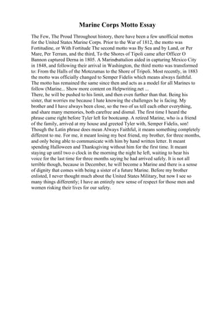 Marine Corps Motto Essay
The Few, The Proud Throughout history, there have been a few unofficial mottos
for the United States Marine Corps. Prior to the War of 1812, the motto was
Fortitudine, or With Fortitude The second motto was By Sea and by Land, or Per
Mare, Per Terram, and the third, To the Shores of Tipoli came after Officer O
Bannon captured Derna in 1805. A Marinebattalion aided in capturing Mexico City
in 1848, and following their arrival in Washington, the third motto was transformed
to: From the Halls of the Motezumas to the Shore of Tripoli. Most recently, in 1883
the motto was officially changed to Semper Fidelis which means always faithful.
The motto has remained the same since then and acts as a model for all Marines to
follow (Marine... Show more content on Helpwriting.net ...
There, he will be pushed to his limit, and then even further than that. Being his
sister, that worries me because I hate knowing the challenges he is facing. My
brother and I have always been close, so the two of us tell each other everything,
and share many memories, both carefree and dismal. The first time I heard the
phrase came right before Tyler left for bootcamp. A retired Marine, who is a friend
of the family, arrived at my house and greeted Tyler with, Semper Fidelis, son!
Though the Latin phrase does mean Always Faithful, it means something completely
different to me. For me, it meant losing my best friend, my brother, for three months,
and only being able to communicate with him by hand written letter. It meant
spending Halloween and Thanksgiving without him for the first time. It meant
staying up until two o clock in the morning the night he left, waiting to hear his
voice for the last time for three months saying he had arrived safely. It is not all
terrible though, because in December, he will become a Marine and there is a sense
of dignity that comes with being a sister of a future Marine. Before my brother
enlisted, I never thought much about the United States Military, but now I see so
many things differently; I have an entirely new sense of respect for those men and
women risking their lives for our safety.
 