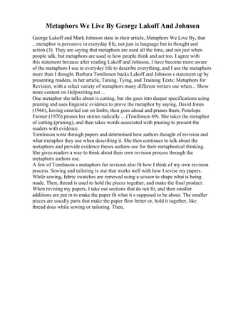 Metaphors We Live By George Lakoff And Johnson
George Lakoff and Mark Johnson state in their article, Metaphors We Live By, that
...metaphor is pervasive in everyday life, not just in language but in thought and
action (3). They are saying that metaphors are used all the time, and not just when
people talk, but metaphors are used in how people think and act too. I agree with
this statement because after reading Lakoff and Johnson, I have become more aware
of the metaphors I use in everyday life to describe everything, and I use the metaphors
more than I thought. Barbara Tomlinson backs Lakoff and Johnson s statement up by
presenting readers, in her article, Tuning, Tying, and Training Texts: Metaphors for
Revision, with a select variety of metaphors many different writers use when... Show
more content on Helpwriting.net ...
One metaphor she talks about is cutting, but she goes into deeper specifications using
pruning and uses linguistic evidence to prove the metaphor by saying, David Jones
(1966), having crawled out on limbs, then goes ahead and prunes them; Penelope
Farmer (1976) prunes her stories radically ... (Tomlinson 69). She takes the metaphor
of cutting (pruning), and then takes words associated with pruning to present the
readers with evidence.
Tomlinson went through papers and determined how authors thought of revision and
what metaphor they use when describing it. She then continues to talk about the
metaphors and provide evidence theses authors use for their metaphorical thinking.
She gives readers a way to think about their own revision process through the
metaphors authors use.
A few of Tomlinson s metaphors for revision also fit how I think of my own revision
process. Sewing and tailoring is one that works well with how I revise my papers.
While sewing, fabric swatches are removed using a scissor to shape what is being
made. Then, thread is used to hold the pieces together, and make the final product.
When revising my papers, I take out sections that do not fit, and then smaller
additions are put in to make the paper fit what it s supposed to be about. The smaller
pieces are usually parts that make the paper flow better or, hold it together, like
thread does while sewing or tailoring. Then,
 