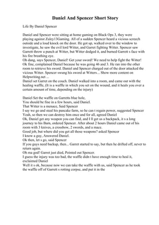 Daniel And Spencer Short Story
Life By Daniel Spencer
Daniel and Spencer were sitting at home gaming on Black Ops 3, they were
playing against Zuley13Gaming. All of a sudden Spencer heard a vicious screech
outside and a loud knock on the door. He got up, walked over to the window to
investigate, he saw the evil lord Witter, and Garret fighting Witter. Spencer saw
Garrett throw a punch at Witter, but Witter dodged it, and burned Garrett s face with
his fire breathing eye.
Oh dang, says Spencer, Daniel! Get your sword! We need to help fight the Witter!
Ok fine, complained Daniel because he was going 46 and 3. He ran into the other
room to retrieve his sword. Daniel and Spencer charged out of the door attacked the
vicious Witter. Spencer swung his sword at Witters... Show more content on
Helpwriting.net ...
Daniel set Garret on the couch. Daniel walked into a room, and came out with the
healing waffle, (It is a waffle in which you set on the wound, and it heals you over a
certain amount of time, depending on the injury)
Daniel Set the waffle on Garretts blue hole,
You should be fine in a few hours, said Daniel.
That Witter is a menace, Said Spencer
I say we go and steal his pancake farm, so he can t regain power, suggested Spencer
Yeah, so then we can destroy him once and for all, agreed Daniel
Ok, Daniel get any weapon you can find, and I ll get us a backpack, it s a long
journey to his Barn, ordered Spencer. After about 2 hours Daniel came out of his
room with 3 knives, a crossbow, 2 swords, and a mace.
Good job, but where did you get all those weapons? asked Spencer
I know a guy, Answered Daniel.
Ok then, let s go, said Spencer
If you guys need backup, then... Garret started to say, but then he drifted off, never to
return again.
Oh ma god! Garret just died, Pointed out Spencer.
I guess the injury was too bad, the waffle didn t have enough time to heal it,
exclaimed Daniel
Well it s ok, because now we can take the waffle with us, said Spencer as he took
the waffle off of Garrett s rotting corpse, and put it in the
 