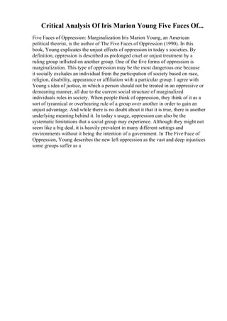 Critical Analysis Of Iris Marion Young Five Faces Of...
Five Faces of Oppression: Marginalization Iris Marion Young, an American
political theorist, is the author of The Five Faces of Oppression (1990). In this
book, Young explicates the unjust effects of oppression in today s societies. By
definition, oppression is described as prolonged cruel or unjust treatment by a
ruling group inflicted on another group. One of the five forms of oppression is
marginalization. This type of oppression may be the most dangerous one because
it socially excludes an individual from the participation of society based on race,
religion, disability, appearance or affiliation with a particular group. I agree with
Young s idea of justice, in which a person should not be treated in an oppressive or
demeaning manner, all due to the current social structure of marginalized
individuals roles in society. When people think of oppression, they think of it as a
sort of tyrannical or overbearing rule of a group over another in order to gain an
unjust advantage. And while there is no doubt about it that it is true, there is another
underlying meaning behind it. In today s usage, oppression can also be the
systematic limitations that a social group may experience. Although they might not
seem like a big deal, it is heavily prevalent in many different settings and
environments without it being the intention of a government. In The Five Face of
Oppression, Young describes the new left oppression as the vast and deep injustices
some groups suffer as a
 