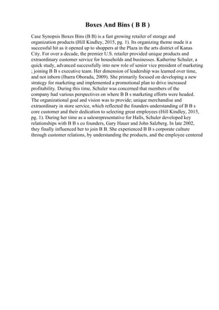Boxes And Bins ( B B )
Case Synopsis Boxes Bins (B B) is a fast growing retailer of storage and
organization products (Hill Kindley, 2015, pg. 1). Its organizing theme made it a
successful hit as it opened up to shoppers at the Plaza in the arts district of Kanas
City. For over a decade, the premier U.S. retailer provided unique products and
extraordinary customer service for households and businesses. Katherine Schuler, a
quick study, advanced successfully into new role of senior vice president of marketing
; joining B B s executive team. Her dimension of leadership was learned over time,
and not inborn (Ibarra Oboradu, 2009). She primarily focused on developing a new
strategy for marketing and implemented a promotional plan to drive increased
profitability. During this time, Schuler was concerned that members of the
company had various perspectives on where B B s marketing efforts were headed.
The organizational goal and vision was to provide; unique merchandise and
extraordinary in store service, which reflected the founders understanding of B B s
core customer and their dedication to selecting great employees (Hill Kindley, 2015,
pg. 1). During her time as a salesrepresentative for Halls, Schuler developed key
relationships with B B s co founders, Gary Hauer and John Salzberg. In late 2002,
they finally influenced her to join B B. She experienced B B s corporate culture
through customer relations, by understanding the products, and the employee centered
 