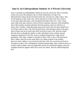 Jane Is An Undergraduate Student At A Private University
Jane is currently an undergraduate student at a private university. She is currently
twenty one years old, and grew up in a small community on Cape Cod,
Massachusetts where she has lived her entire life. Jane has two older sisters, who,
for the purpose of this study who will be referred to as Eliza and Alex. Eliza is
seven years older than Jane, with a husband and child of her own,. Alex is four
years older than Jane, and has a form of down syndrome. Because of her disability,
Alex often requires constant attention from her parents, and even still lives at
home. Jane s mother, while physically present her entire life, has been absent for a
lot of big events in Jane s life. She has had issues with substance abuse in the past,
and in return, has never really been fully involved in Jane s life. Jane has stated
that she feels as though her mother is cold, and distant to her, and has missed
important milestones in her life, such as working through Jane s high school
graduation. Still, Jane s mother is still part of Jane s life, as she is still married to
Jane s father, and lives in the same home. In a sharp contrast to her mother,
however, Jane s father is very involved with Jane s life. He is actively involved in
all aspects of Jane s life, including her intimate relationships. Jane is almost always in
contact with her father, and very dependent on him for emotional support, and even
complete financial support while she is away for school. Jane has stated frequently
how
 