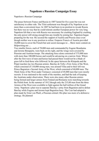 Napoleon s Russian Campaign Essay
Napoleon s Russian Campaign
The peace between France and Russia in 1807 lasted for five years but was not
satisfactory to either side. The Tilsit settlement was thought of by Napoleon as no
more than a convenient truce. In 1807 he had been in no position to invade Russia
but there was no way that he could tolerate another European power for very long.
Napoleon felt that a war with Russia was necessary for crushing England by crushing
the only power still strong enough him any trouble by joining her. Napoleon began
preparing for the war. He secured the support of Austria and Prussia since even
though neither was in any position to refuse. Emperor Francis of Austria provided
34,000 men to cover the French but sent secret messages to ... Show more content on
Helpwriting.net ...
Two smaller forces, each of 70,000 men and commanded by Eugene Beauharna
and Jerome Bonaparte, were back on his right, and the wings were covered by
Prussian and Austrian troops. The attacking force alone consisted of 375,000 men
with more than 100,000 horses and would be advancing on a narrow front. Where
after the first wave of men and horses had passed there would not be a blade of
grass left to feed those who followed. In the space between the Klaipeda and the
Pripet marshes lay two Russian armies. Barclay de Tolly s First Army of the West,
which consisted of 110,000 strong men, was around Vilna and to their left was
Prince Bagration s Second Army of the West, which consisted of 60,000 men. The
Third Army of the West under Tormasov consisted of 45,000 men that were mostly
recruits. It was stationed to the south of the marshes, and had the task of keeping
the Austrians under observation. There were also many other Russian armies
being formed and larger armies from Finland and Romania were marching towards
the Polish front. In the summer of 1812 though only the 215,00 men from the three
Armies of the West were available to fight against the half million of the Grand
Army. Napoleon s plan was to separate Barclay s army from Bagration and to defeat
Barclay while Eugene and Jerome kept Bagration busy. The Czar had adopted a
plan made by Ernst von Phull, a Prussian colonel. His plan was more of a defensive
strategy. He planned
 