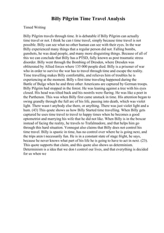 Billy Pilgrim Time Travel Analysis
Timed Writing
Billy Pilgrim travels through time. It is debatable if Billy Pilgrim can actually
time travel or not. I think he can t time travel, simply because time travel is not
possible. Billy can see what no other human can see with their eyes. In the war
Billy experienced many things that a regular person did not. Falling bombs,
gunshots, he was dead people, and many more disguisting things. Because of all of
this we can conclude that Billy has a PTSD, fully known as post traumatic stress
disorder. Billy went through the Bombing of Dresden, where Dresden was
obliterated by Allied forces where 135 000 people died. Billy is a prisoner of war
who in order to survive the war has to travel through time and escape the reality.
Time travelling makes Billy comfortable, and relieves him of troubles he is
experiencing at the moment. Billy s first time traveling happened during the
Battle of Bulge when he and three other Americans are captured by German troops.
Billy Pilgrim had stopped in the forest. He was leaning against a tree with his eyes
closed. His head was tilted back and his nostrils were flaring. He was like a poet in
the Parthenon. This was when Billy first came unstuck in time. His attention began to
swing grandly through the full arc of his life, passing into death, which was violet
light. There wasn t anybody else there, or anything. There was just violet light and a
hum. (43) This qoute shows us how Billy Started time travelling. When Billy gets
captured he uses time travel to travel to happy times when he becomes a good
optometrist and marrying his wife that he did not like. When Billy is in the boxcar
instead of facing the reality, he travels to Trafalmadore, and that helps him go
through this hard situation. Vonnegut also claims that Billy does not control his
time travel. Billy is spastic in time, has no control over where he is going next, and
the trips aren t necessarily fun. He is in a constant state of stage fright, he says,
because he never knows what part of his life he is going to have to act in next. (23).
This quote supports that claim, and this quote also shows us determinism.
Determinism is a idea that we don t control our lives, and that everything is decided
for us when we
 