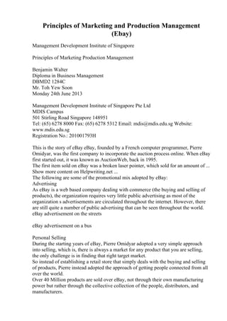 Principles of Marketing and Production Management
(Ebay)
Management Development Institute of Singapore
Principles of Marketing Production Management
Benjamin Walter
Diploma in Business Management
DBMD2 1284C
Mr. Toh Yew Soon
Monday 24th June 2013
Management Development Institute of Singapore Pte Ltd
MDIS Campus
501 Stirling Road Singapore 148951
Tel: (65) 6278 8000 Fax: (65) 6278 5312 Email: mdis@mdis.edu.sg Website:
www.mdis.edu.sg
Registration No.: 201001793H
This is the story of eBay eBay, founded by a French computer programmer, Pierre
Omidyar, was the first company to incorporate the auction process online. When eBay
first started out, it was known as AuctionWeb, back in 1995.
The first item sold on eBay was a broken laser pointer, which sold for an amount of ...
Show more content on Helpwriting.net ...
The following are some of the promotional mix adopted by eBay:
Advertising
As eBay is a web based company dealing with commerce (the buying and selling of
products), the organization requires very little public advertising as most of the
organization s advertisements are circulated throughout the internet. However, there
are still quite a number of public advertising that can be seen throughout the world.
eBay advertisement on the streets
eBay advertisement on a bus
Personal Selling
During the starting years of eBay, Pierre Omidyar adopted a very simple approach
into selling, which is, there is always a market for any product that you are selling,
the only challenge is in finding that right target market.
So instead of establishing a retail store that simply deals with the buying and selling
of products, Pierre instead adopted the approach of getting people connected from all
over the world.
Over 40 Million products are sold over eBay, not through their own manufacturing
power but rather through the collective collection of the people, distributors, and
manufacturers.
 