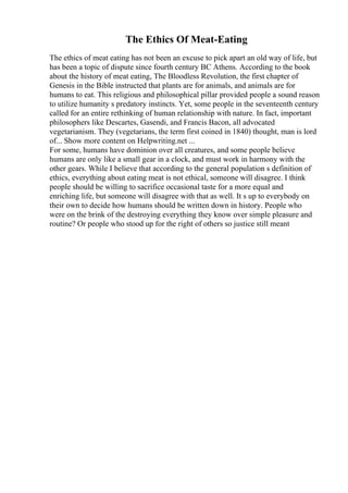 The Ethics Of Meat-Eating
The ethics of meat eating has not been an excuse to pick apart an old way of life, but
has been a topic of dispute since fourth century BC Athens. According to the book
about the history of meat eating, The Bloodless Revolution, the first chapter of
Genesis in the Bible instructed that plants are for animals, and animals are for
humans to eat. This religious and philosophical pillar provided people a sound reason
to utilize humanity s predatory instincts. Yet, some people in the seventeenth century
called for an entire rethinking of human relationship with nature. In fact, important
philosophers like Descartes, Gasendi, and Francis Bacon, all advocated
vegetarianism. They (vegetarians, the term first coined in 1840) thought, man is lord
of... Show more content on Helpwriting.net ...
For some, humans have dominion over all creatures, and some people believe
humans are only like a small gear in a clock, and must work in harmony with the
other gears. While I believe that according to the general population s definition of
ethics, everything about eating meat is not ethical, someone will disagree. I think
people should be willing to sacrifice occasional taste for a more equal and
enriching life, but someone will disagree with that as well. It s up to everybody on
their own to decide how humans should be written down in history. People who
were on the brink of the destroying everything they know over simple pleasure and
routine? Or people who stood up for the right of others so justice still meant
 