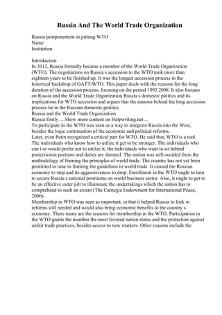 Russia And The World Trade Organization
Russia postponement in joining WTO
Name
Institution
Introduction
In 2012, Russia formally became a member of the World Trade Organization
(WTO). The negotiations on Russia s accession to the WTO took more than
eighteen years to be finished up. It was the longest accession process in the
historical backdrop of GATT/WTO. This paper deals with the reasons for the long
duration of the accession process, focusing on the period 1993 2008. It also focuses
on Russia and the World Trade Organization, Russia s domestic politics and its
implications for WTO accession and argues that the reasons behind the long accession
process lie in the Russian domestic politics.
Russia and the World Trade Organization
Russia firstly ... Show more content on Helpwriting.net ...
To participate in the WTO was seen as a way to integrate Russia into the West,
besides the logic continuation of the economic and political reforms.
Later, even Putin recognized a critical part for WTO. He said that, WTO is a tool.
The individuals who know how to utilize it get to be stronger. The individuals who
can t or would prefer not to utilize it, the individuals who want to sit behind
protectionist portions and duties are damned. The nation was still avoided from the
methodology of framing the principles of world trade. The country has not yet been
permitted to tune in framing the guidelines in world trade. It caused the Russian
economy to stop and its aggressiveness to drop. Enrollment in the WTO ought to turn
to secure Russia s national premiums on world business sector. Also, it ought to get to
be an effective outer jolt to illuminate the undertakings which the nation has to
comprehend to such an extent (The Carnegie Endowment for International Peace,
2006).
Membership in WTO was seen as important, in that it helped Russia to lock in
reforms still needed and would also bring economic benefits to the country s
economy. There many are the reasons for membership in the WTO. Participation in
the WTO grants the member the most favored nation status and the protection against
unfair trade practices, besides access to new markets. Other reasons include the
 