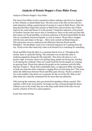Analysis of Dennis Hopper s Easy Rider Essay
Analysis of Dennis Hopper s Easy Rider
The movie Easy Rider revolves around two bikers making a trip from Los Angeles
to New Orleans, to attend Mardi Gras. The first scene in the film involves the two
main characters selling a good amount of cocaine to a man in Rolls Royce. After the
drug deal the bikers begin their journey to Mardi Gras, but not before one of them
removes his watch and throws it on the ground. I found this indicative of his pursuit
of freedom, because time serves only to constrain us. Once on the road you learn that
their names are Wyatt and Billy, an obvious reference to Wyatt Earpand Billy the Kid
who are considered American legends, as well as outlaws. Wyatt rides a chopper
with the stars and stripes on the gas ... Show more content on Helpwriting.net ...
This interaction serves to underscore the difference between Wyatt and the
Hitchhiker. The hitchhiker wants to be a fictional character; he is running from the
city. Wyatt on the other hand only wants to be himself; he is searching for something.
Wyatt and Billy bring the hiker to a commune that he lives in. Throughout this
section, there is a peaceful feeling. The commune was an idea that came to
moderate popularity during the 60s especially. This shows the idea in a very
positive light. Everyone seems to be getting along, people are having fun, and they
re all sharing the workload. There isn t much food left, but the people are working
on growing food. Wyatt truly admires the people on the commune and tells Billy
that they ll make it . Wyatt feels comfortable there, as opposed to Billy who begins
to freak out when the entire commune is singing Does you hair hang low? This scene
makes the differences between Wyatt and Billy quite obvious. Wyatt is content to
live in the middle of the desert on a commune for the rest of his life. Billy on the
other hand can t stand the communal life for more than one afternoon.
After leaving the commune, they get arrested for parading without a permit. This
signifies a shift in the environment. No longer are they cruising through the desert
without a care in the world, they are in the deep south which at the time was not
exactly a bastion of free love and acceptance.
In jail, they meet George
 