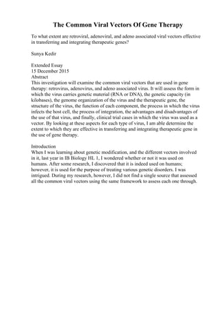 The Common Viral Vectors Of Gene Therapy
To what extent are retroviral, adenoviral, and adeno associated viral vectors effective
in transferring and integrating therapeutic genes?
Sunya Kedir
Extended Essay
15 December 2015
Abstract
This investigation will examine the common viral vectors that are used in gene
therapy: retrovirus, adenovirus, and adeno associated virus. It will assess the form in
which the virus carries genetic material (RNA or DNA), the genetic capacity (in
kilobases), the genome organization of the virus and the therapeutic gene, the
structure of the virus, the function of each component, the process in which the virus
infects the host cell, the process of integration, the advantages and disadvantages of
the use of that virus, and finally, clinical trial cases in which the virus was used as a
vector. By looking at these aspects for each type of virus, I am able determine the
extent to which they are effective in transferring and integrating therapeutic gene in
the use of gene therapy.
Introduction
When I was learning about genetic modification, and the different vectors involved
in it, last year in IB Biology HL 1, I wondered whether or not it was used on
humans. After some research, I discovered that it is indeed used on humans;
however, it is used for the purpose of treating various genetic disorders. I was
intrigued. During my research, however, I did not find a single source that assessed
all the common viral vectors using the same framework to assess each one through.
 