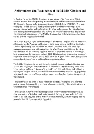 Achievements and Weaknesses of the Middle Kingdom and
Its...
In Ancient Egypt, the Middle Kingdom is seen as one of its finest ages. This is
because it was a time of expanding political strength and broader economic horizons
[1]. Generally thought to be from approximately 2000 B.C. to 1780 B.C.,[2] it was
during the Twelfth Dynasty that Egyptians opened a wide trade amongst other
countries, improved agricultural systems, fortified and expanded Egyptian borders
with a strong military reputation, and explore the arts and literature to a depth which
Egyptians had not previously. The Middle Kingdom has little weaknesses, but these
did not prevent its gradual downfall.
For Ancient Egypt, a significant advantage of the Middle Kingdom was its trade with
other countries. In Palestine and Lower ... Show more content on Helpwriting.net ...
There is a possibility that the rise of the cult of Osiris the belief that if the right
procedures are taken, one will ascend into the afterlife and in addition to the King,
the allowance for the ordinary Egyptian peasant to enjoy the afterlife as well might
have undermined the pharaoh s authority[18]. This in addition to the rising power of
the priests would have grown easily into a situation of great unrest, as more Egyptians
assumed positions of power and fought amongst themselves.
The Middle Kingdom did not end abruptly; instead it was a steady decline that saw
its fall. The long reigns of Sesotris II and Ammenemes III (around fifty years each)
led to various problems (History of Ancient Egypt) [19] including a lack of faith in
the singular king or pharaoh, and those who were denied the crown of Egypt perhaps
went to rule other parts of Egypt, gaining power and therefore limiting the power of
the king[20].
The country does not seem to have collapsed; instead a feeling that was only the
central power that was subject to crises, whereas the stability of the civilization as a
whole remained constant [21].
The diversion of power went from the pharaoh to more of the common people, so
they were not as affected as much as the court of the king seemed to be. After the
death of the last king, the first to be titled woman pharaoh , Sobkneferu[23], and the
powerful Twelfth Dynasty ended, Egypt left
 