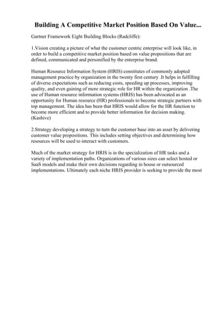 Building A Competitive Market Position Based On Value...
Gartner Framework Eight Building Blocks (Radcliffe):
1.Vision creating a picture of what the customer centric enterprise will look like, in
order to build a competitive market position based on value propositions that are
defined, communicated and personified by the enterprise brand.
Human Resource Information System (HRIS) constitutes of commonly adopted
management practice by organization in the twenty first century .It helps in fulfilling
of diverse expectations such as reducing costs, speeding up processes, improving
quality, and even gaining of more strategic role for HR within the organization .The
use of Human resource information systems (HRIS) has been advocated as an
opportunity for Human resource (HR) professionals to become strategic partners with
top management. The idea has been that HRIS would allow for the HR function to
become more efficient and to provide better information for decision making.
(Kashive)
2.Strategy developing a strategy to turn the customer base into an asset by delivering
customer value propositions. This includes setting objectives and determining how
resources will be used to interact with customers.
Much of the market strategy for HRIS is in the specialization of HR tasks and a
variety of implementation paths. Organizations of various sizes can select hosted or
SaaS models and make their own decisions regarding in house or outsourced
implementations. Ultimately each niche HRIS provider is seeking to provide the most
 