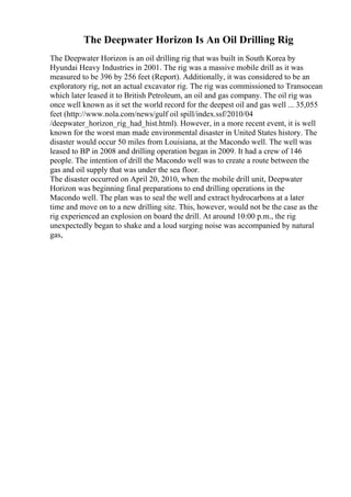 The Deepwater Horizon Is An Oil Drilling Rig
The Deepwater Horizon is an oil drilling rig that was built in South Korea by
Hyundai Heavy Industries in 2001. The rig was a massive mobile drill as it was
measured to be 396 by 256 feet (Report). Additionally, it was considered to be an
exploratory rig, not an actual excavator rig. The rig was commissioned to Transocean
which later leased it to British Petroleum, an oil and gas company. The oil rig was
once well known as it set the world record for the deepest oil and gas well ... 35,055
feet (http://www.nola.com/news/gulf oil spill/index.ssf/2010/04
/deepwater_horizon_rig_had_hist.html). However, in a more recent event, it is well
known for the worst man made environmental disaster in United States history. The
disaster would occur 50 miles from Louisiana, at the Macondo well. The well was
leased to BP in 2008 and drilling operation began in 2009. It had a crew of 146
people. The intention of drill the Macondo well was to create a route between the
gas and oil supply that was under the sea floor.
The disaster occurred on April 20, 2010, when the mobile drill unit, Deepwater
Horizon was beginning final preparations to end drilling operations in the
Macondo well. The plan was to seal the well and extract hydrocarbons at a later
time and move on to a new drilling site. This, however, would not be the case as the
rig experienced an explosion on board the drill. At around 10:00 p.m., the rig
unexpectedly began to shake and a loud surging noise was accompanied by natural
gas,
 
