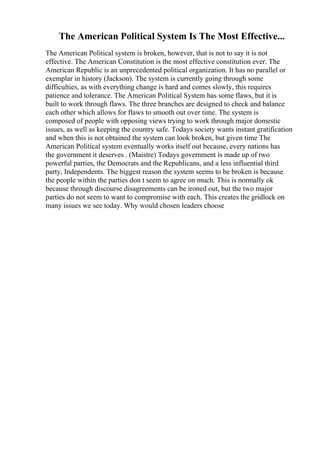 The American Political System Is The Most Effective...
The American Political system is broken, however, that is not to say it is not
effective. The American Constitution is the most effective constitution ever. The
American Republic is an unprecedented political organization. It has no parallel or
exemplar in history (Jackson). The system is currently going through some
difficulties, as with everything change is hard and comes slowly, this requires
patience and tolerance. The American Political System has some flaws, but it is
built to work through flaws. The three branches are designed to check and balance
each other which allows for flaws to smooth out over time. The system is
composed of people with opposing views trying to work through major domestic
issues, as well as keeping the country safe. Todays society wants instant gratification
and when this is not obtained the system can look broken, but given time The
American Political system eventually works itself out because, every nations has
the government it deserves . (Maistre) Todays government is made up of two
powerful parties, the Democrats and the Republicans, and a less influential third
party, Independents. The biggest reason the system seems to be broken is because
the people within the parties don t seem to agree on much. This is normally ok
because through discourse disagreements can be ironed out, but the two major
parties do not seem to want to compromise with each. This creates the gridlock on
many issues we see today. Why would chosen leaders choose
 