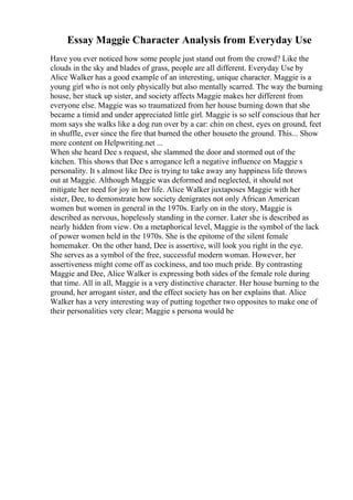 Essay Maggie Character Analysis from Everyday Use
Have you ever noticed how some people just stand out from the crowd? Like the
clouds in the sky and blades of grass, people are all different. Everyday Use by
Alice Walker has a good example of an interesting, unique character. Maggie is a
young girl who is not only physically but also mentally scarred. The way the burning
house, her stuck up sister, and society affects Maggie makes her different from
everyone else. Maggie was so traumatized from her house burning down that she
became a timid and under appreciated little girl. Maggie is so self conscious that her
mom says she walks like a dog run over by a car: chin on chest, eyes on ground, feet
in shuffle, ever since the fire that burned the other houseto the ground. This... Show
more content on Helpwriting.net ...
When she heard Dee s request, she slammed the door and stormed out of the
kitchen. This shows that Dee s arrogance left a negative influence on Maggie s
personality. It s almost like Dee is trying to take away any happiness life throws
out at Maggie. Although Maggie was deformed and neglected, it should not
mitigate her need for joy in her life. Alice Walker juxtaposes Maggie with her
sister, Dee, to demonstrate how society denigrates not only African American
women but women in general in the 1970s. Early on in the story, Maggie is
described as nervous, hopelessly standing in the corner. Later she is described as
nearly hidden from view. On a metaphorical level, Maggie is the symbol of the lack
of power women held in the 1970s. She is the epitome of the silent female
homemaker. On the other hand, Dee is assertive, will look you right in the eye.
She serves as a symbol of the free, successful modern woman. However, her
assertiveness might come off as cockiness, and too much pride. By contrasting
Maggie and Dee, Alice Walker is expressing both sides of the female role during
that time. All in all, Maggie is a very distinctive character. Her house burning to the
ground, her arrogant sister, and the effect society has on her explains that. Alice
Walker has a very interesting way of putting together two opposites to make one of
their personalities very clear; Maggie s persona would be
 