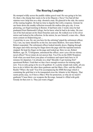 The Roaring Laughter
He stomped wildly across the puddle ridden gravel road. He was going to be late.
Oi, there s the chump that wants to be in his Majesty s Navy! Too bad all that
stamina won t help him on a ship. shouted a man. He glanced to the side, the source
of the roaring laughter. He had no time to dignify that with a response. Instead, he
ran faster down the muddy reflection towards the endless dim grey sky. It was
glistening, yet frigid morning in Boston. It had been only 2 weeks since he had
graduated from Dartmouth College, but he knew what he had to do today. He rose
out of his bed and put on his finest breeches and coat. He walked over to his silver
mirror and looked at the reflection. In the mirror, he saw himself, a man who... Show
more content on Helpwriting.net ...
A good day to you, Sir, are you here for the enlisting? piped the enlistment officer.
Yes, I am, my name should be on the list, last name Benbow, first name Robert.
Robert responded. The enlistment officer looked intently down, flipping through
the pages and while moving his finger down the page until the repeated motions
stopped. He kept his finger on the page and looked up. Here we are, Robert
Benbow, age 24, 72 kilograms, announced the officer, aren t you a bit too skinny
naval officer? Never mind, do not answer that. You ll be on the HMS Wanderer.
Grab what you need from your place of residence and report back here in 10
minutes for departure. I m already on a ship? Shouldn t I get training first?
questioned Robert. Fraid that we don t have enough resources for training right
now. You re only going to be on a lil gunboat. It s a pretty simple task really, all you
have to do is follow the other three gunboats and the Man o War. said the officer.
Really? What s the task? You ll be accompanying the HMS Revenge which is
containing the gold that is to be transported cross the Atlantic to his Majesty. That
seems pretty easy, we ll have a Man o War for protection, so why do we need 4
gunboats? Cause there s no weapons the Revenge. Instead it s filled with gold.
Greedy lot that crew is. They just want a bigger
 