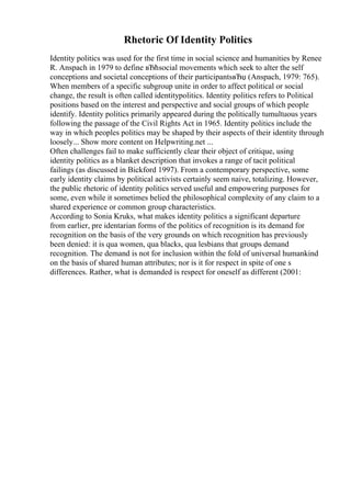 Rhetoric Of Identity Politics
Identity politics was used for the first time in social science and humanities by Renee
R. Anspach in 1979 to define вЂћsocial movements which seek to alter the self
conceptions and societal conceptions of their participantsвЂџ (Anspach, 1979: 765).
When members of a specific subgroup unite in order to affect political or social
change, the result is often called identitypolitics. Identity politics refers to Political
positions based on the interest and perspective and social groups of which people
identify. Identity politics primarily appeared during the politically tumultuous years
following the passage of the Civil Rights Act in 1965. Identity politics include the
way in which peoples politics may be shaped by their aspects of their identity through
loosely... Show more content on Helpwriting.net ...
Often challenges fail to make sufficiently clear their object of critique, using
identity politics as a blanket description that invokes a range of tacit political
failings (as discussed in Bickford 1997). From a contemporary perspective, some
early identity claims by political activists certainly seem naive, totalizing. However,
the public rhetoric of identity politics served useful and empowering purposes for
some, even while it sometimes belied the philosophical complexity of any claim to a
shared experience or common group characteristics.
According to Sonia Kruks, what makes identity politics a significant departure
from earlier, pre identarian forms of the politics of recognition is its demand for
recognition on the basis of the very grounds on which recognition has previously
been denied: it is qua women, qua blacks, qua lesbians that groups demand
recognition. The demand is not for inclusion within the fold of universal humankind
on the basis of shared human attributes; nor is it for respect in spite of one s
differences. Rather, what is demanded is respect for oneself as different (2001:
 