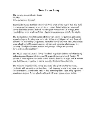 Teen Stress Essay
The growing teen epidemic: Stress
Pixabay
Why are teens so stressed?
Teens routinely say that their school year stress levels are far higher than they think
is healthy and their average reported stress exceeds that of adults, per an annual
survey published by the American Psychological Association. On average, teens
reported their stress level was 5.8 on 10 point scale, compared with 5.1 for adults.
The most common reported sources of stress were school (83 percent), getting into
a good college or deciding what to do after high school (69 percent), and financial
concerns for their family (65 percent). In another survey on youth stress, the sources
were school work (78 percent), parents (68 percent), romantic relationships (64
percent), friend problems (64 percent) and younger siblings (64 percent).
How is stress affecting them?
The APA s Stress in America survey found that 30 percent of teens reported feeling
sad or depressed because of stress and 31 percent felt overwhelmed. Another 35
percent of teens reported that stress caused them to lie awake at night and 26 percent
said that they are overeating or eating unhealthy foods in the past month.
The pressures of schoolwork, family life, social life, sports or other activities,
combined with a relentless media culture, result in young people being more stressed
than ever before. As indicated, stress is also impacting teen s sleep. They reported
sleeping on average 7.4 on school nights and 8.1 hours on non school nights,
 